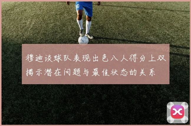 穆迪谈球队表现出色八人得分上双揭示潜在问题与最佳状态的关系