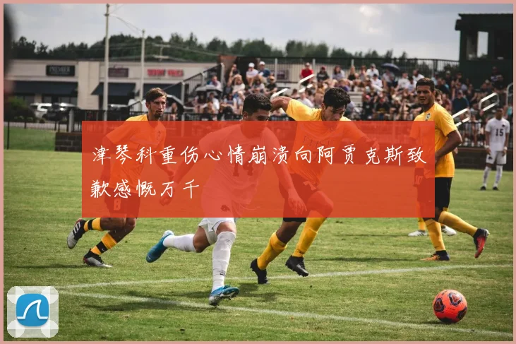 津琴科重伤心情崩溃向阿贾克斯致歉感慨万千