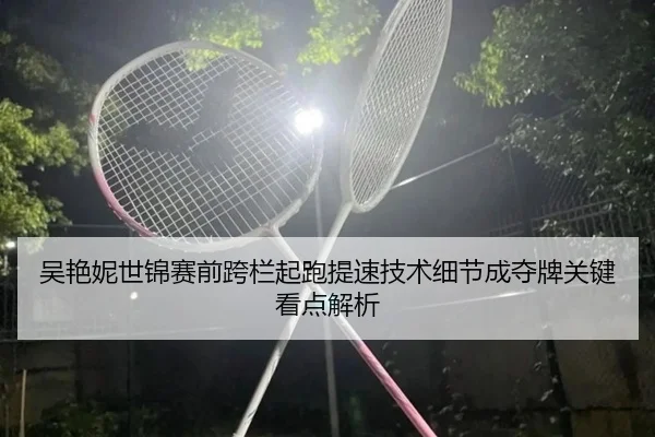 吴艳妮世锦赛前跨栏起跑提速技术细节成夺牌关键看点解析