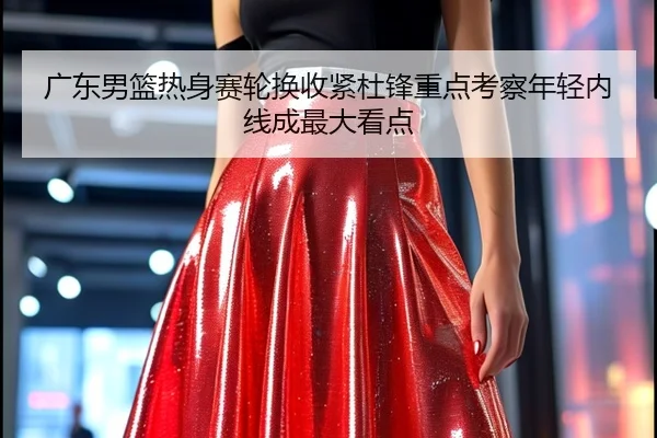 广东男篮热身赛轮换收紧杜锋重点考察年轻内线成最大看点